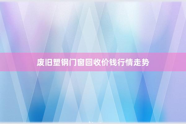 废旧塑钢门窗回收价钱行情走势